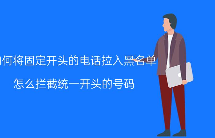 如何将固定开头的电话拉入黑名单 怎么拦截统一开头的号码？